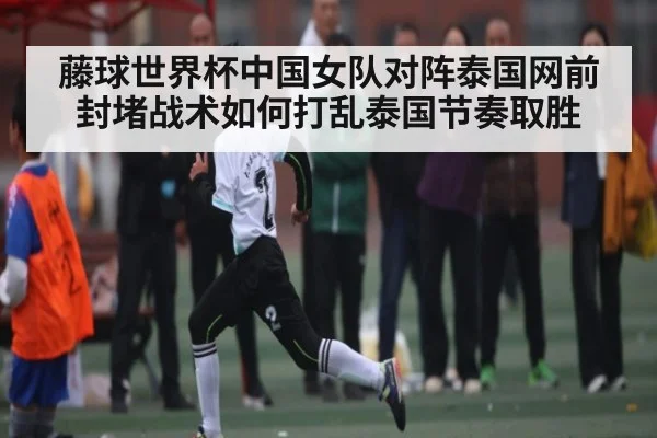 藤球世界杯中国女队对阵泰国网前封堵战术如何打乱泰国节奏取胜